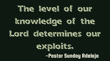 The level of our knowledge of the Lord determines our exploits.