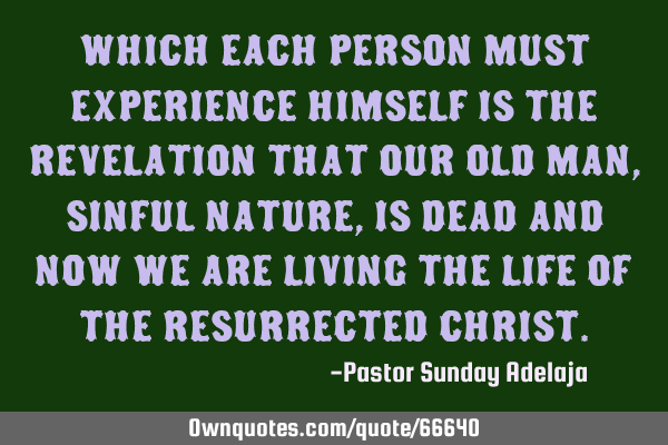 Which each person must experience himself is the revelation that our old man, sinful nature, is