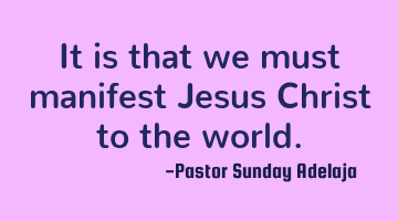 It is that we must manifest Jesus Christ to the world.