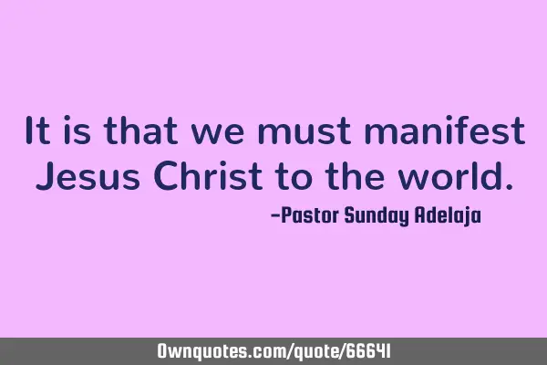 It is that we must manifest Jesus Christ to the