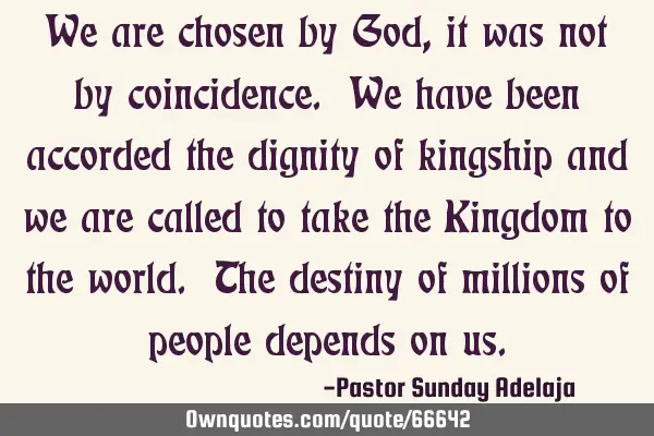 We are chosen by God, it was not by coincidence. We have been accorded the dignity of kingship and
