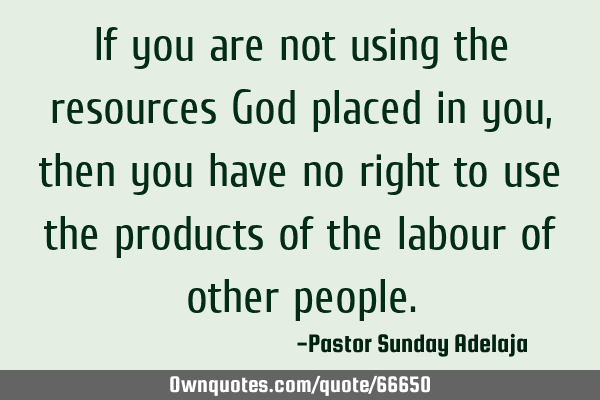 If you are not using the resources God placed in you, then you have no right to use the products of