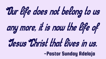 Our life does not belong to us any more, it is now the life of Jesus Christ that lives in us.