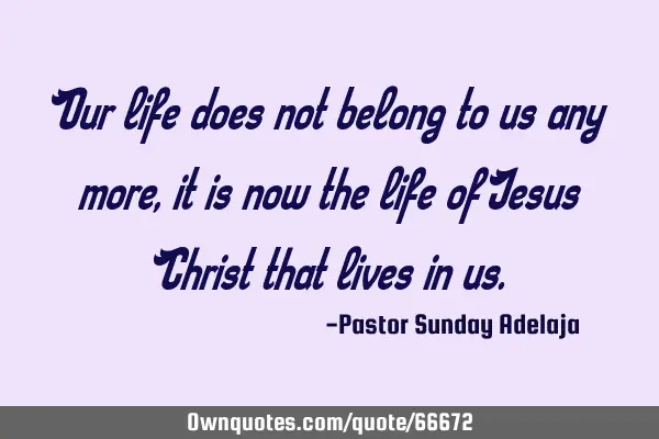 Our life does not belong to us any more, it is now the life of Jesus Christ that lives in