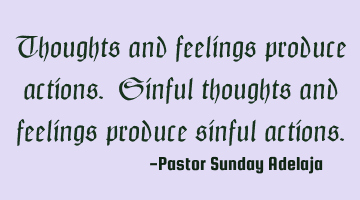 Thoughts and feelings produce actions. Sinful thoughts and feelings produce sinful actions.
