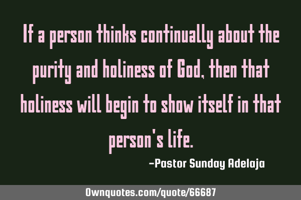If a person thinks continually about the purity and holiness of God, then that holiness will begin