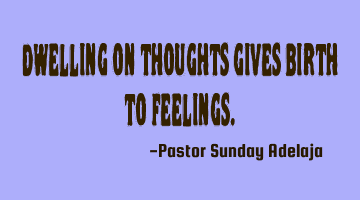 Dwelling on thoughts gives birth to feelings.