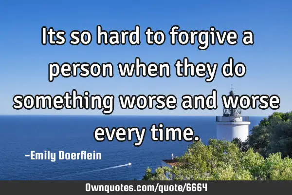 Its so hard to forgive a person when they do something worse and worse every