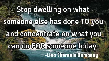 Stop dwelling on what someone else has done TO you and concentrate on what you can do FOR someone