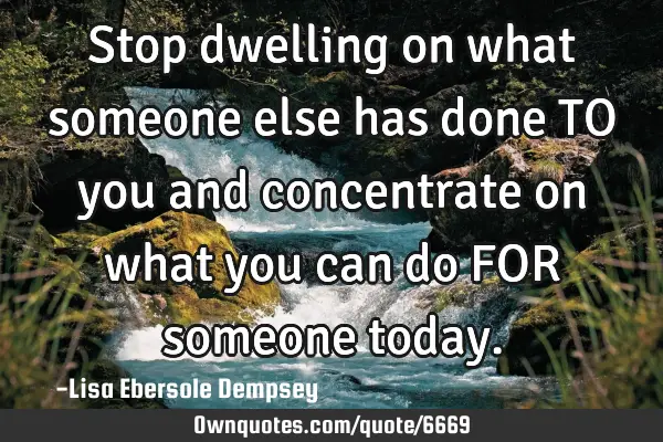 Stop dwelling on what someone else has done TO you and concentrate on what you can do FOR someone
