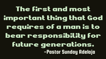 The first and most important thing that God requires of a man is to bear responsibility for future