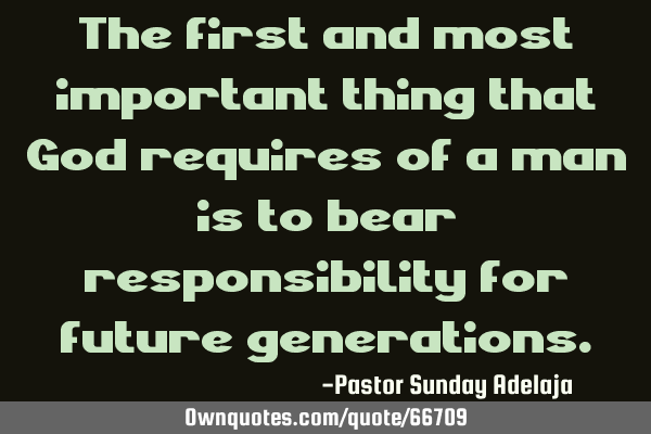 The first and most important thing that God requires of a man is to bear responsibility for future