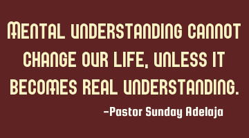 Mental understanding cannot change our life, unless it becomes real understanding.