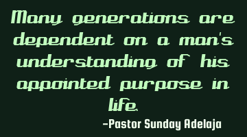 Many generations are dependent on a man's understanding of his appointed purpose in life.