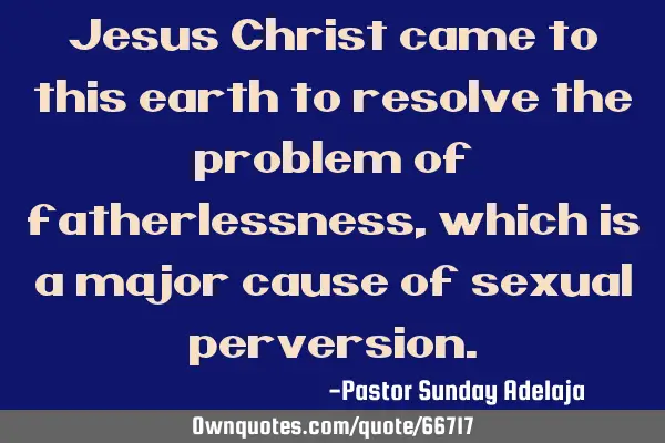 Jesus Christ came to this earth to resolve the problem of fatherlessness, which is a major cause of