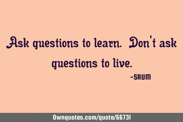 Ask questions to learn. Don