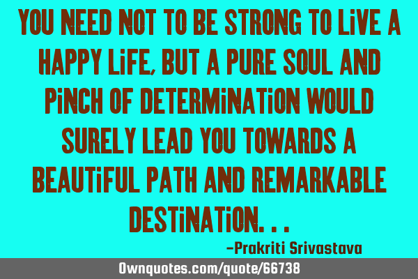 You need not to be strong to live a happy life, but a pure soul and pinch of determination would