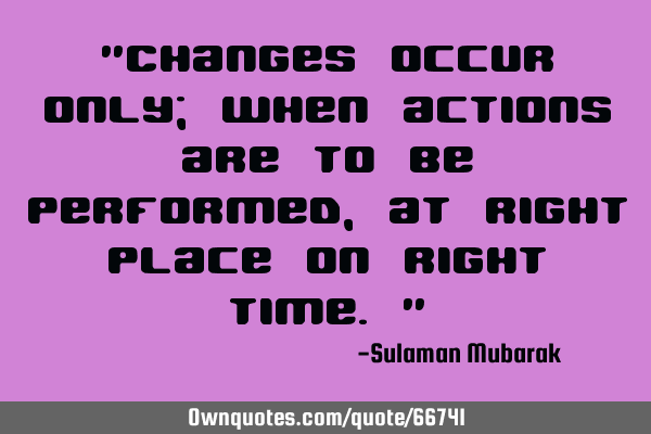 "Changes occur only; when actions are to be performed, at right place on right time."