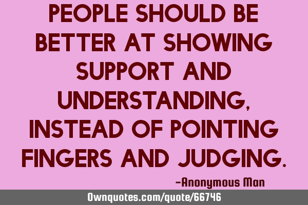 People should be better at showing support and understanding, instead of pointing fingers and