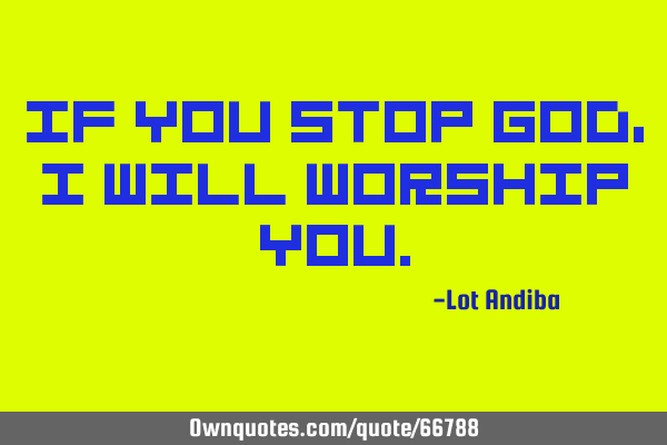 IF YOU STOP GOD,I WILL WORSHIP YOU