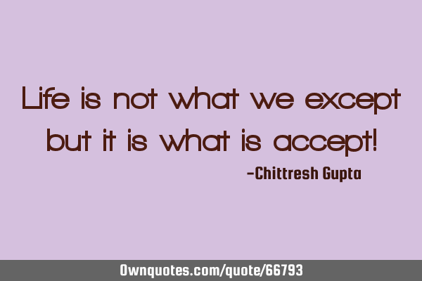 Life is not what we except but it is what is accept!