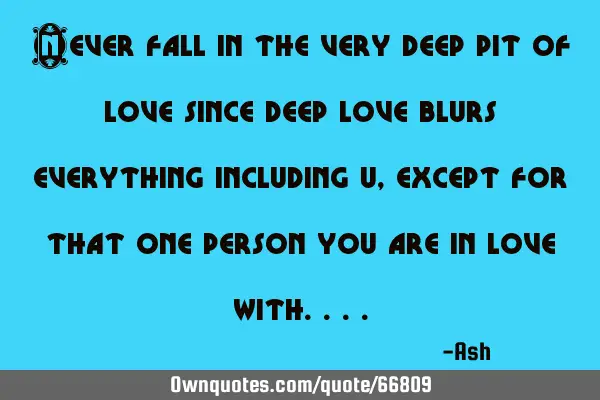 Never fall in the very deep pit of love since deep love blurs everything including u, except for