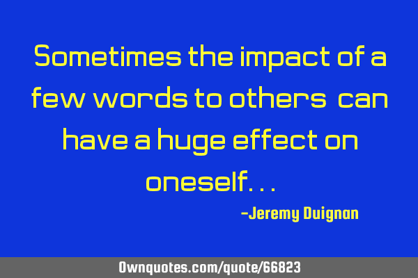 Sometimes the impact of a few words to others, can have a huge effect on
