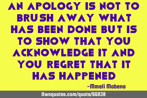 An apology is not to brush away what has been done but is to show that you acknowledge it and you