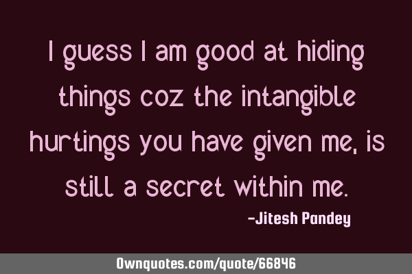 I guess I am good at hiding things coz the intangible hurtings you have given me, is still a secret