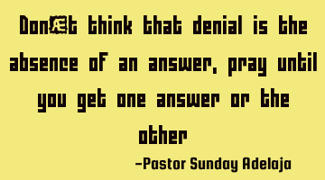 Don’t think that denial is the absence of an answer, pray until you get one answer or the other