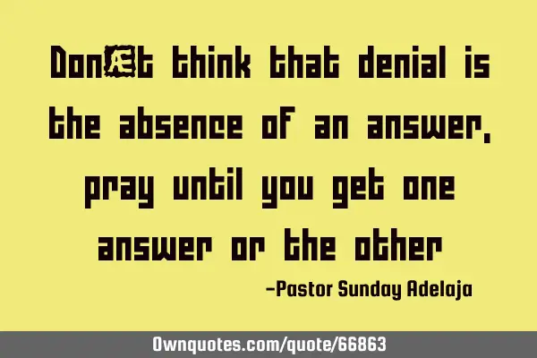 Don’t think that denial is the absence of an answer, pray until you get one answer or the