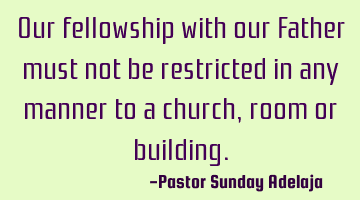 Our fellowship with our Father must not be restricted in any manner to a church, room or building.
