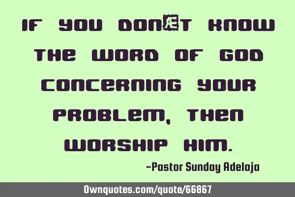 If you don’t know the Word of God concerning your problem, then worship H