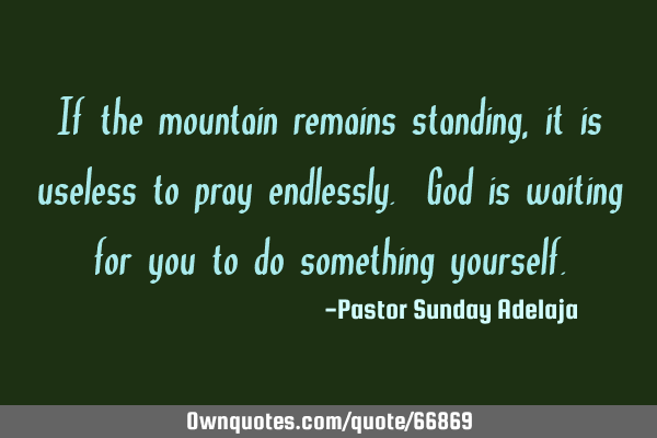 If the mountain remains standing, it is useless to pray endlessly. God is waiting for you to do