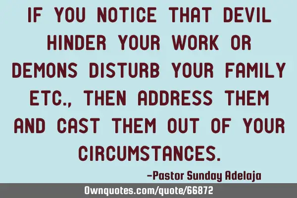 If you notice that devil hinder your work or demons disturb your family etc., then address them and