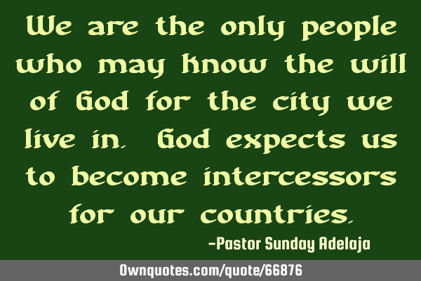 We are the only people who may know the will of God for the city we live in. God expects us to