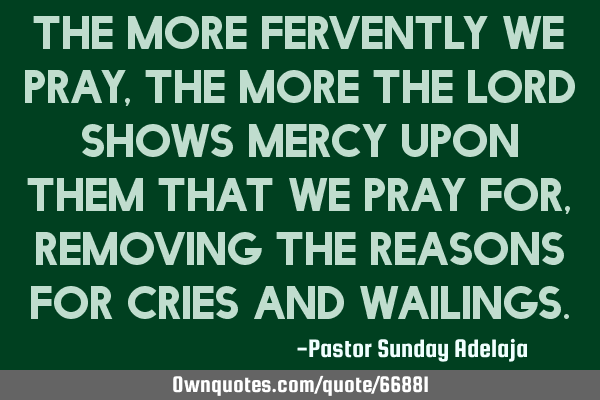 The more fervently we pray, the more the Lord shows mercy upon them that we pray for, removing the