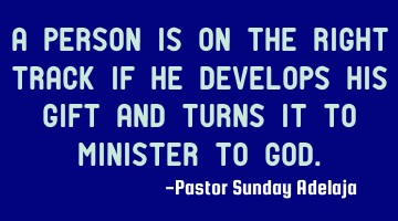 A person is on the right track if he develops his gift and turns it to minister to God.