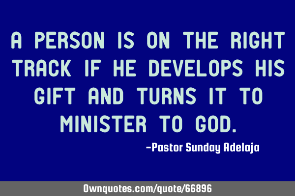 A person is on the right track if he develops his gift and turns it to minister to G