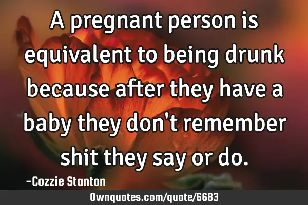 A pregnant person is equivalent to being drunk because after they have a baby they don