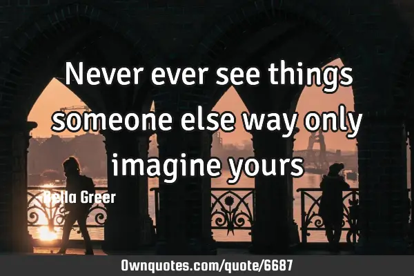 Never ever see things someone else way only imagine