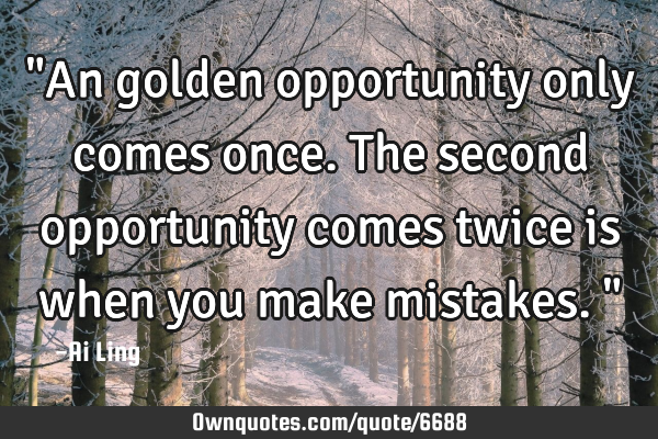 "An golden opportunity only comes once. The second opportunity comes twice is when you make