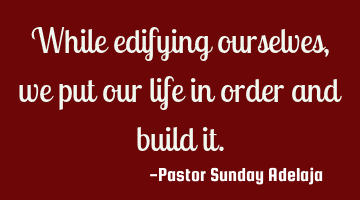 While edifying ourselves, we put our life in order and build it.