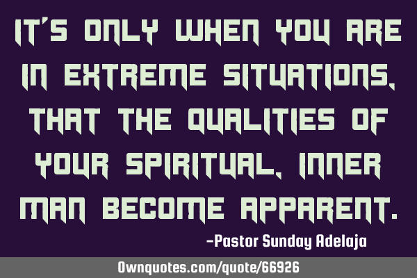It’s only when you are in extreme situations, that the qualities of your spiritual, inner man