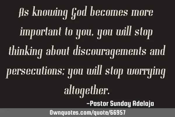 As knowing God becomes more important to you, you will stop thinking about discouragements and