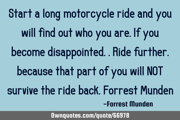 Start a long motorcycle ride and you will find out who you are. If you become disappointed..ride