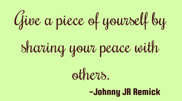 Give a piece of yourself by sharing your peace with others.