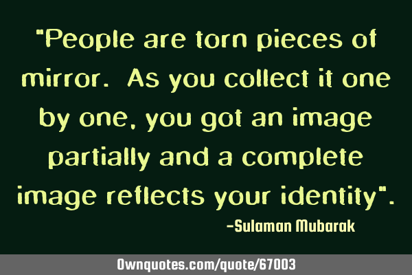 "People are torn pieces of mirror. As you collect it one by one, you got an image partially and a