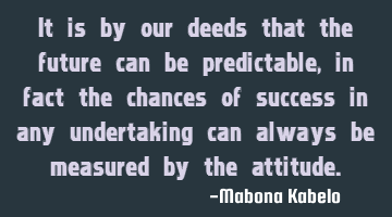 It is by our deeds that the future can be predictable, in fact the chances of success in any