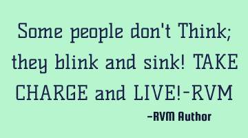 Some people don't Think; they blink and sink! TAKE CHARGE and LIVE!-RVM